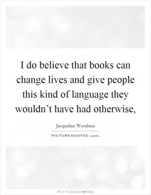 I do believe that books can change lives and give people this kind of language they wouldn’t have had otherwise, Picture Quote #1