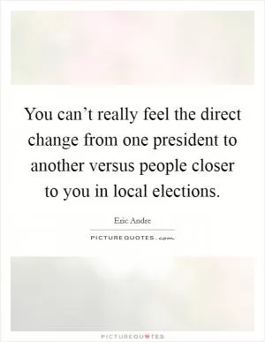 You can’t really feel the direct change from one president to another versus people closer to you in local elections Picture Quote #1