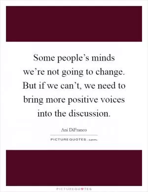 Some people’s minds we’re not going to change. But if we can’t, we need to bring more positive voices into the discussion Picture Quote #1
