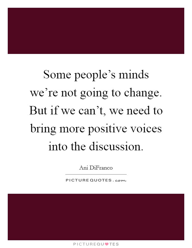 Some people's minds we're not going to change. But if we can't, we need to bring more positive voices into the discussion. Picture Quote #1