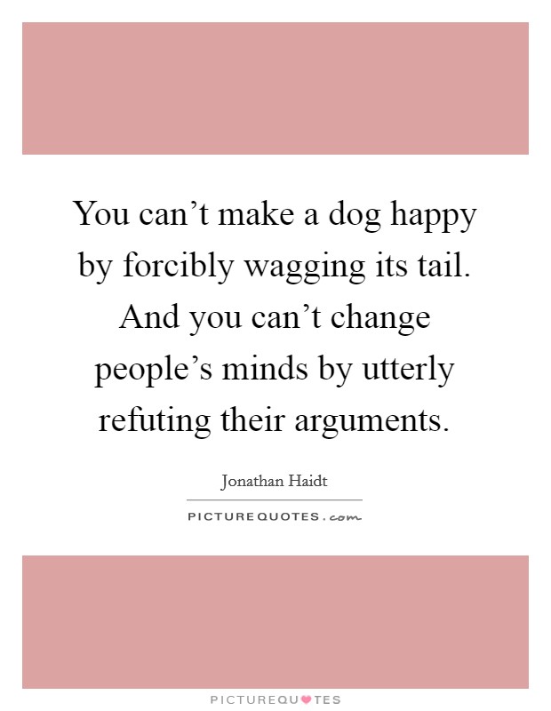You can't make a dog happy by forcibly wagging its tail. And you can't change people's minds by utterly refuting their arguments. Picture Quote #1