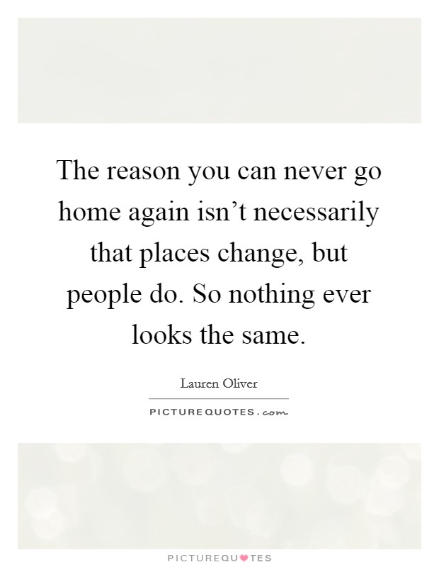 The reason you can never go home again isn't necessarily that places change, but people do. So nothing ever looks the same. Picture Quote #1