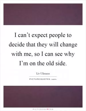 I can’t expect people to decide that they will change with me, so I can see why I’m on the old side Picture Quote #1