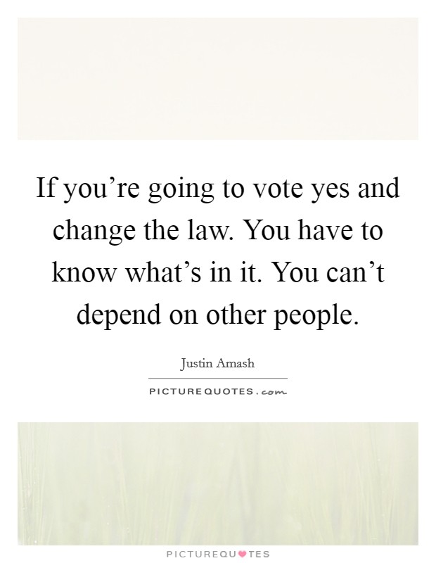 If you're going to vote yes and change the law. You have to know what's in it. You can't depend on other people. Picture Quote #1