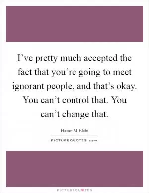 I’ve pretty much accepted the fact that you’re going to meet ignorant people, and that’s okay. You can’t control that. You can’t change that Picture Quote #1