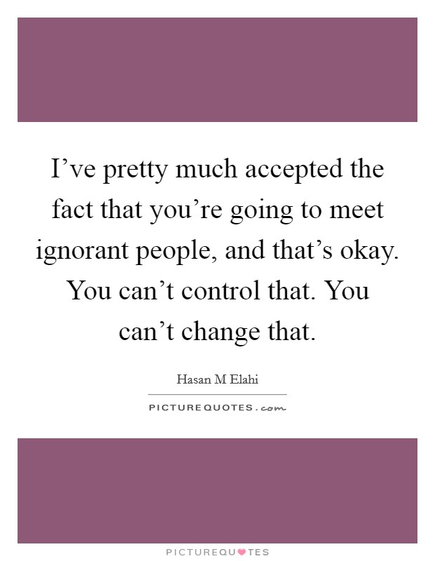 I've pretty much accepted the fact that you're going to meet ignorant people, and that's okay. You can't control that. You can't change that. Picture Quote #1