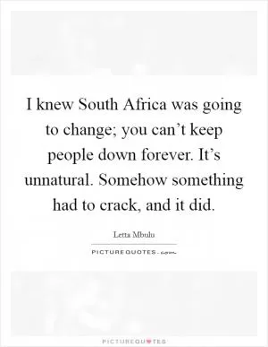 I knew South Africa was going to change; you can’t keep people down forever. It’s unnatural. Somehow something had to crack, and it did Picture Quote #1