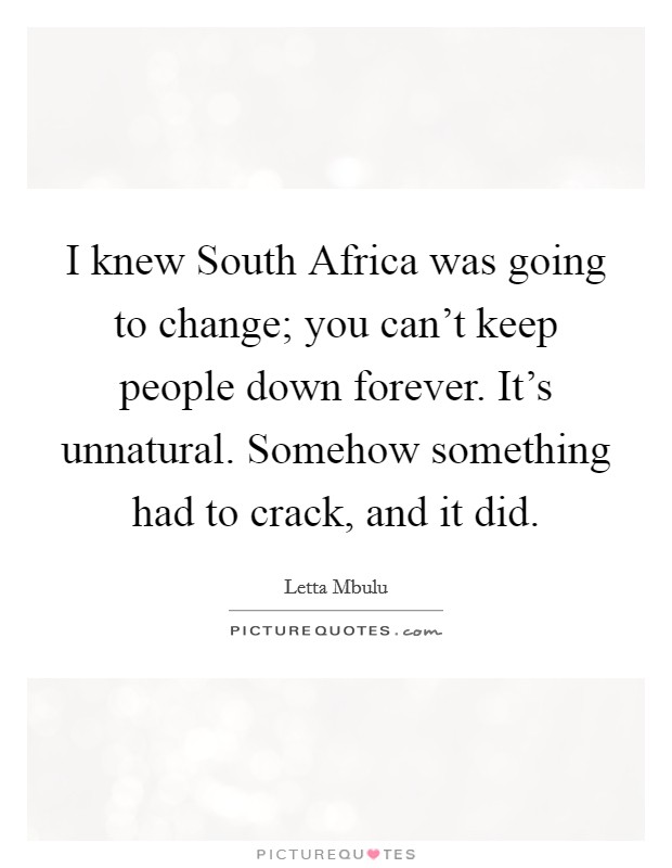 I knew South Africa was going to change; you can't keep people down forever. It's unnatural. Somehow something had to crack, and it did. Picture Quote #1