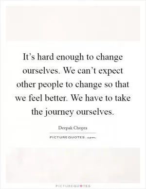 It’s hard enough to change ourselves. We can’t expect other people to change so that we feel better. We have to take the journey ourselves Picture Quote #1