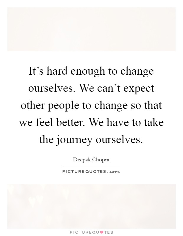 It's hard enough to change ourselves. We can't expect other people to change so that we feel better. We have to take the journey ourselves. Picture Quote #1