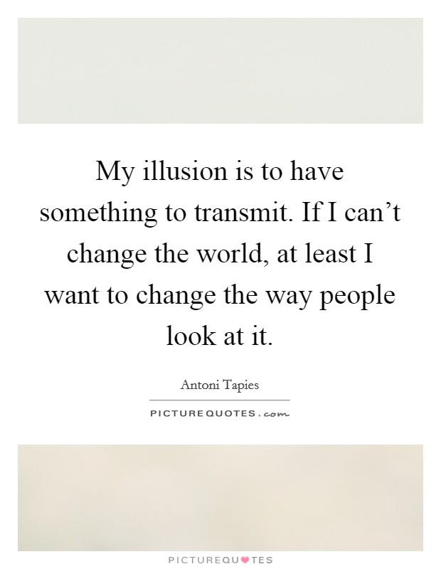 My illusion is to have something to transmit. If I can't change the world, at least I want to change the way people look at it. Picture Quote #1