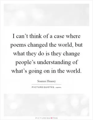 I can’t think of a case where poems changed the world, but what they do is they change people’s understanding of what’s going on in the world Picture Quote #1