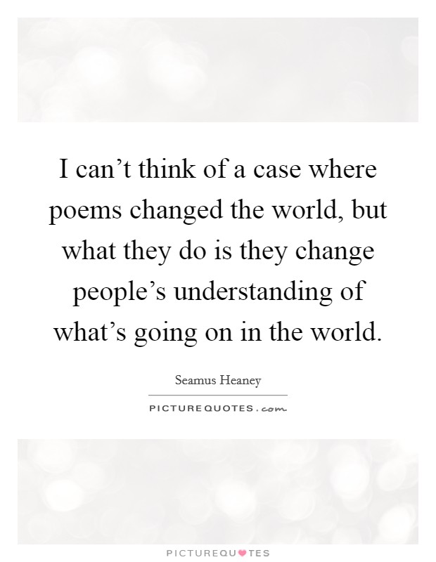 I can't think of a case where poems changed the world, but what they do is they change people's understanding of what's going on in the world. Picture Quote #1