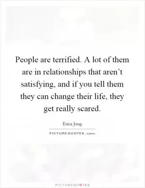 People are terrified. A lot of them are in relationships that aren’t satisfying, and if you tell them they can change their life, they get really scared Picture Quote #1