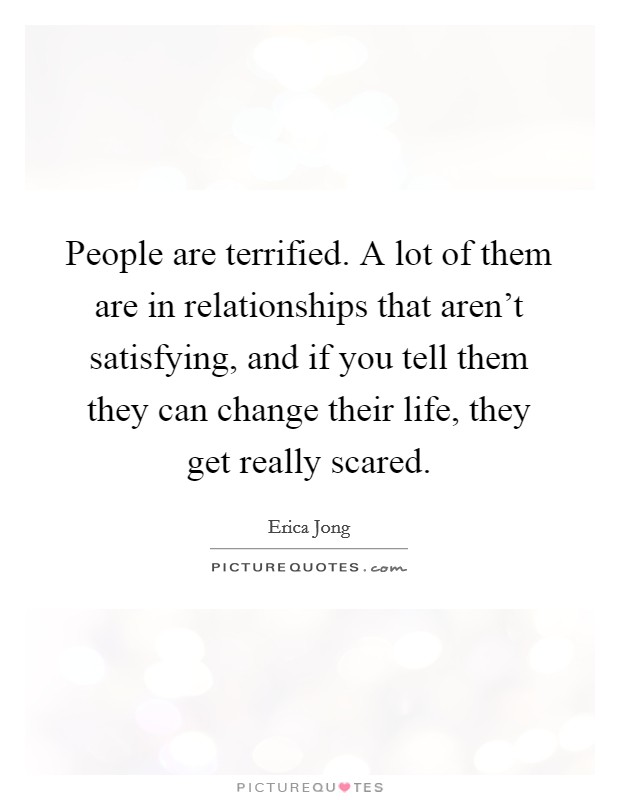 People are terrified. A lot of them are in relationships that aren't satisfying, and if you tell them they can change their life, they get really scared. Picture Quote #1
