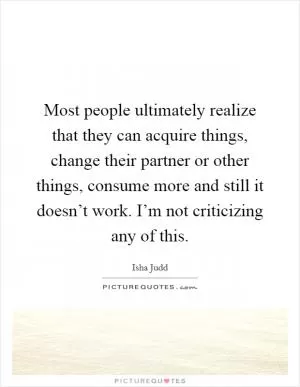 Most people ultimately realize that they can acquire things, change their partner or other things, consume more and still it doesn’t work. I’m not criticizing any of this Picture Quote #1