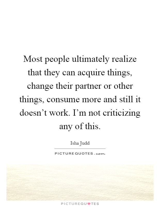 Most people ultimately realize that they can acquire things, change their partner or other things, consume more and still it doesn't work. I'm not criticizing any of this. Picture Quote #1