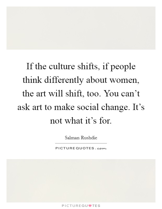 If the culture shifts, if people think differently about women, the art will shift, too. You can't ask art to make social change. It's not what it's for. Picture Quote #1