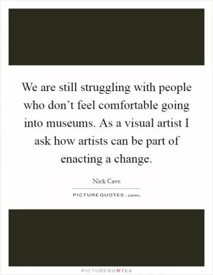 We are still struggling with people who don’t feel comfortable going into museums. As a visual artist I ask how artists can be part of enacting a change Picture Quote #1