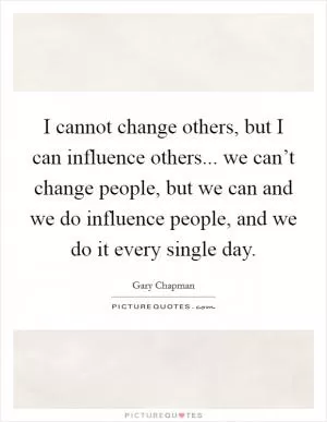 I cannot change others, but I can influence others... we can’t change people, but we can and we do influence people, and we do it every single day Picture Quote #1