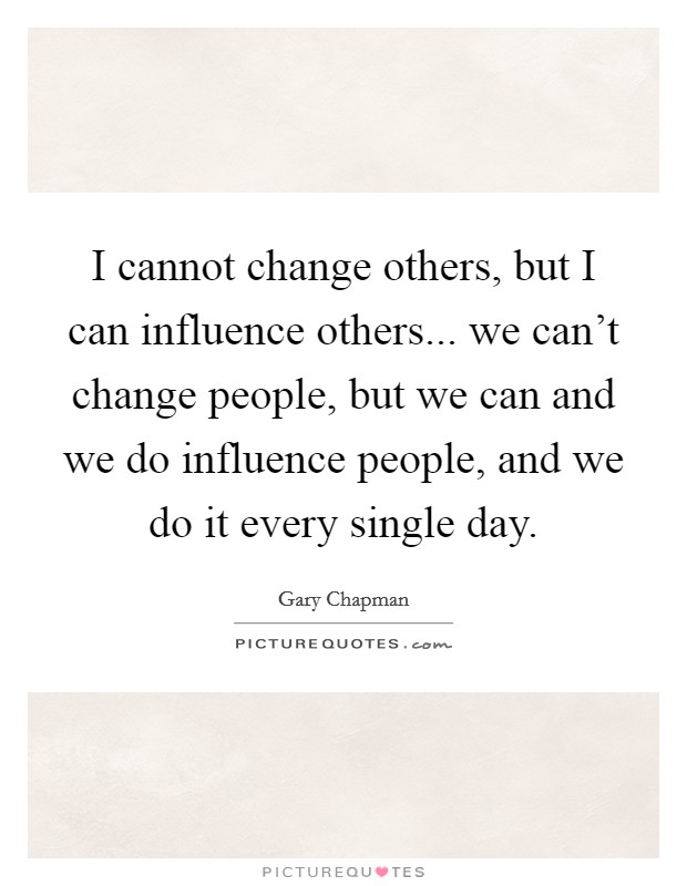 I cannot change others, but I can influence others... we can't change people, but we can and we do influence people, and we do it every single day. Picture Quote #1