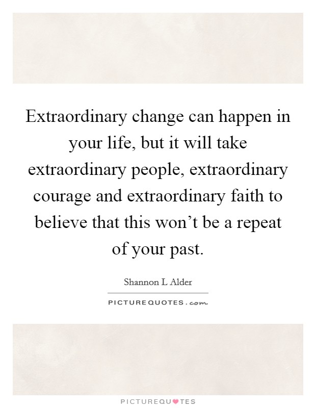 Extraordinary change can happen in your life, but it will take extraordinary people, extraordinary courage and extraordinary faith to believe that this won't be a repeat of your past. Picture Quote #1