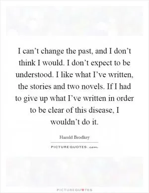 I can’t change the past, and I don’t think I would. I don’t expect to be understood. I like what I’ve written, the stories and two novels. If I had to give up what I’ve written in order to be clear of this disease, I wouldn’t do it Picture Quote #1