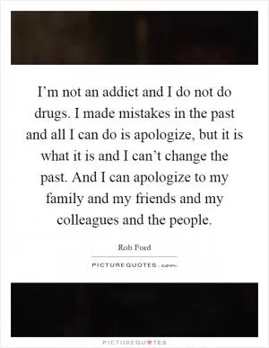 I’m not an addict and I do not do drugs. I made mistakes in the past and all I can do is apologize, but it is what it is and I can’t change the past. And I can apologize to my family and my friends and my colleagues and the people Picture Quote #1