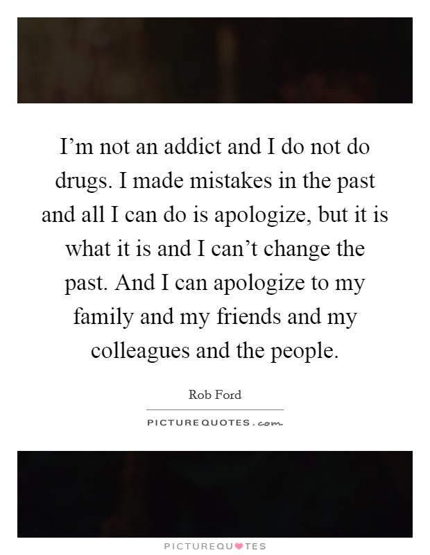 I'm not an addict and I do not do drugs. I made mistakes in the past and all I can do is apologize, but it is what it is and I can't change the past. And I can apologize to my family and my friends and my colleagues and the people. Picture Quote #1