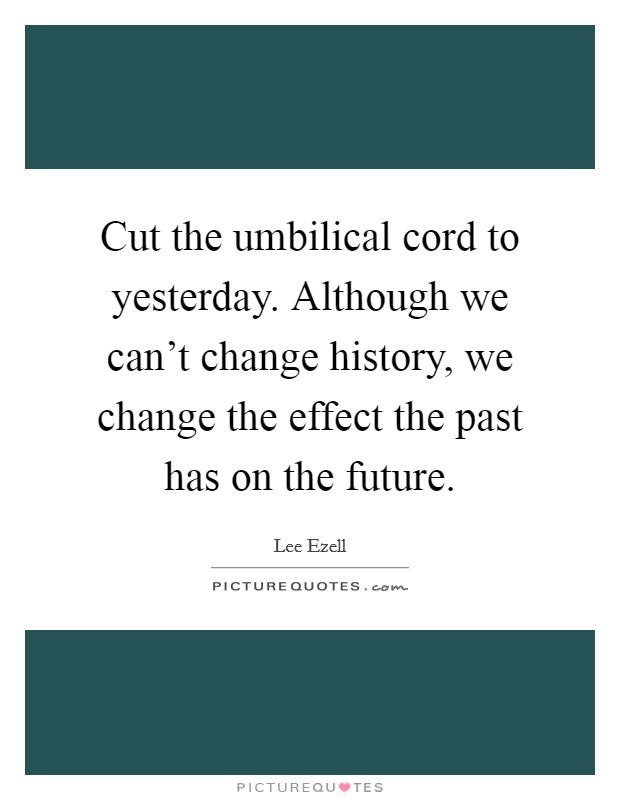 Cut the umbilical cord to yesterday. Although we can't change history, we change the effect the past has on the future. Picture Quote #1