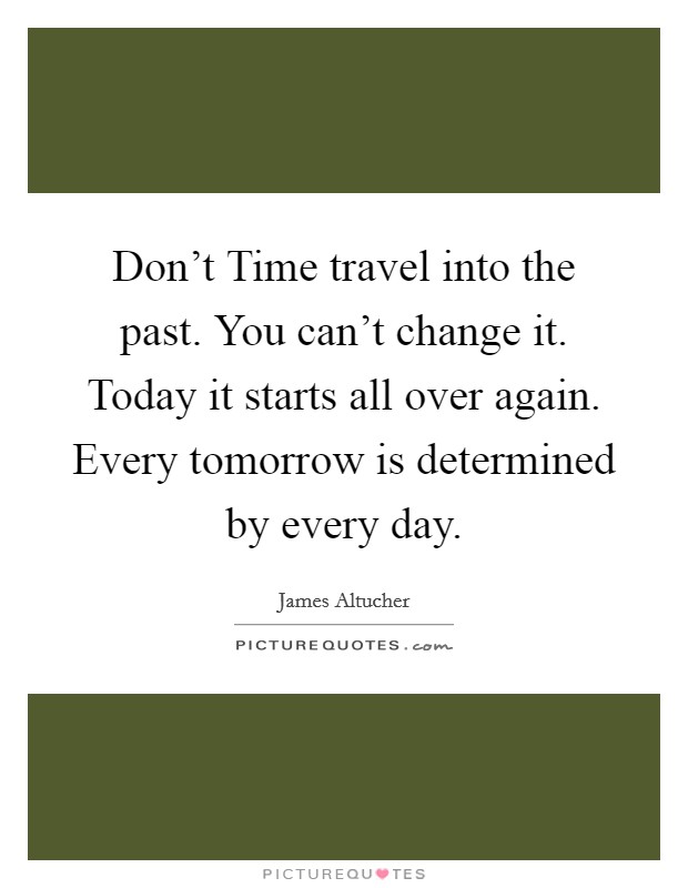 Don't Time travel into the past. You can't change it. Today it starts all over again. Every tomorrow is determined by every day. Picture Quote #1