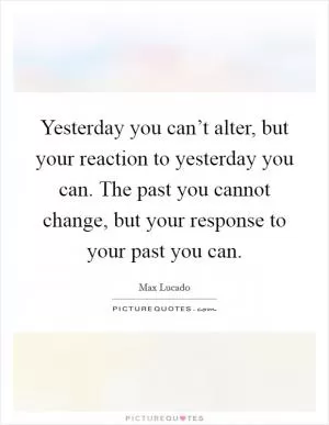 Yesterday you can’t alter, but your reaction to yesterday you can. The past you cannot change, but your response to your past you can Picture Quote #1