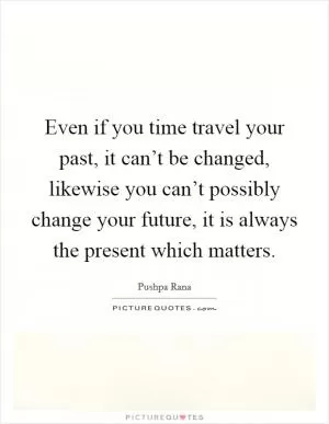 Even if you time travel your past, it can’t be changed, likewise you can’t possibly change your future, it is always the present which matters Picture Quote #1