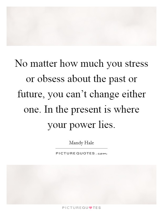 No matter how much you stress or obsess about the past or future, you can't change either one. In the present is where your power lies. Picture Quote #1