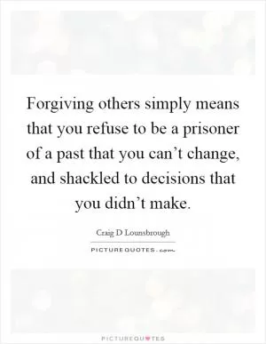 Forgiving others simply means that you refuse to be a prisoner of a past that you can’t change, and shackled to decisions that you didn’t make Picture Quote #1