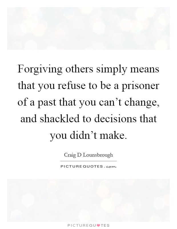 Forgiving others simply means that you refuse to be a prisoner of a past that you can't change, and shackled to decisions that you didn't make. Picture Quote #1