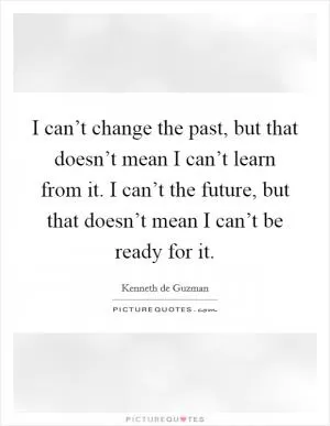 I can’t change the past, but that doesn’t mean I can’t learn from it. I can’t the future, but that doesn’t mean I can’t be ready for it Picture Quote #1