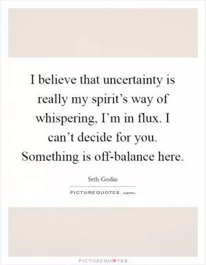 I believe that uncertainty is really my spirit’s way of whispering, I’m in flux. I can’t decide for you. Something is off-balance here Picture Quote #1