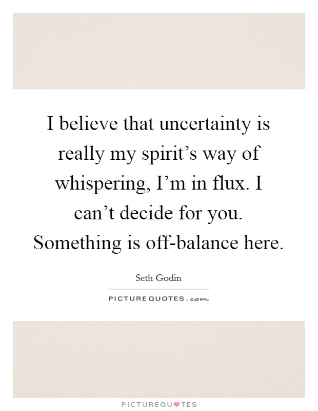I believe that uncertainty is really my spirit's way of whispering, I'm in flux. I can't decide for you. Something is off-balance here. Picture Quote #1