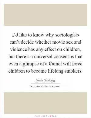 I’d like to know why sociologists can’t decide whether movie sex and violence has any effect on children, but there’s a universal consensus that even a glimpse of a Camel will force children to become lifelong smokers Picture Quote #1