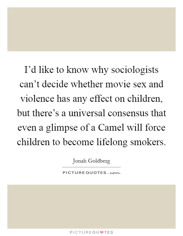 I'd like to know why sociologists can't decide whether movie sex and violence has any effect on children, but there's a universal consensus that even a glimpse of a Camel will force children to become lifelong smokers. Picture Quote #1