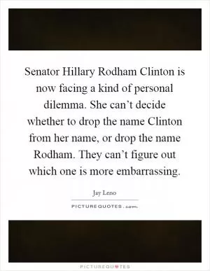 Senator Hillary Rodham Clinton is now facing a kind of personal dilemma. She can’t decide whether to drop the name Clinton from her name, or drop the name Rodham. They can’t figure out which one is more embarrassing Picture Quote #1