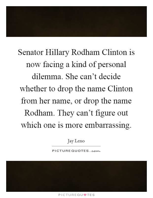 Senator Hillary Rodham Clinton is now facing a kind of personal dilemma. She can't decide whether to drop the name Clinton from her name, or drop the name Rodham. They can't figure out which one is more embarrassing. Picture Quote #1
