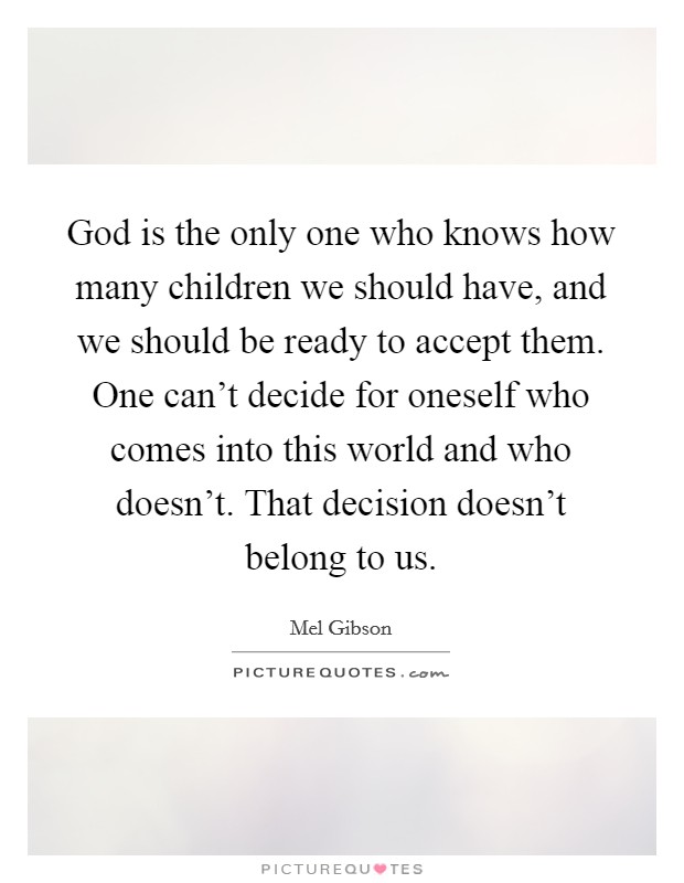 God is the only one who knows how many children we should have, and we should be ready to accept them. One can't decide for oneself who comes into this world and who doesn't. That decision doesn't belong to us. Picture Quote #1