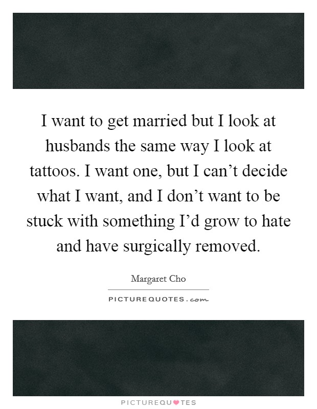 I want to get married but I look at husbands the same way I look at tattoos. I want one, but I can't decide what I want, and I don't want to be stuck with something I'd grow to hate and have surgically removed. Picture Quote #1