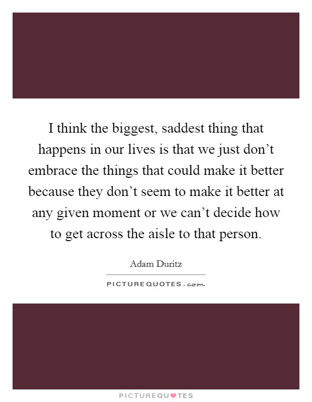 I think the biggest, saddest thing that happens in our lives is that we just don't embrace the things that could make it better because they don't seem to make it better at any given moment or we can't decide how to get across the aisle to that person. Picture Quote #1