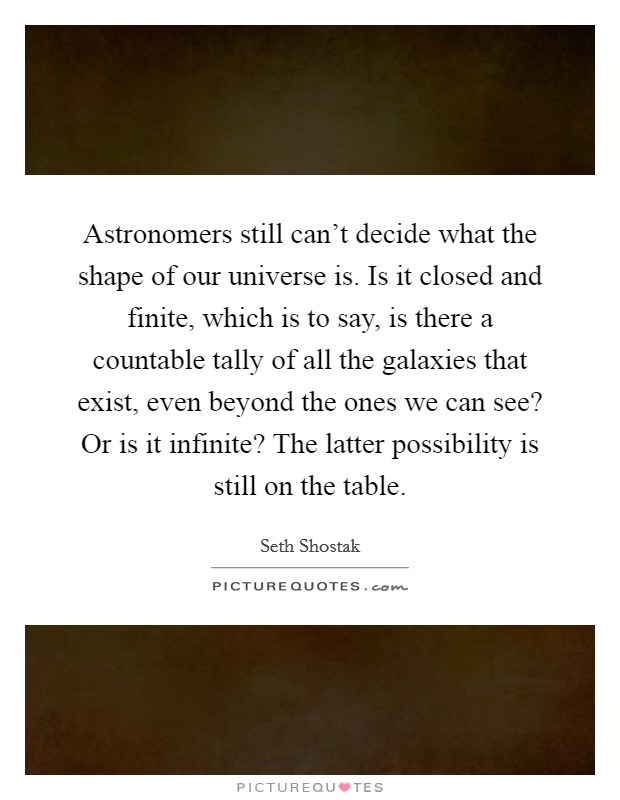 Astronomers still can't decide what the shape of our universe is. Is it closed and finite, which is to say, is there a countable tally of all the galaxies that exist, even beyond the ones we can see? Or is it infinite? The latter possibility is still on the table. Picture Quote #1
