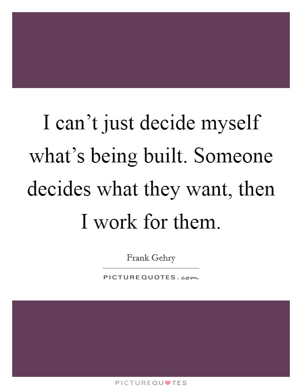I can't just decide myself what's being built. Someone decides what they want, then I work for them. Picture Quote #1