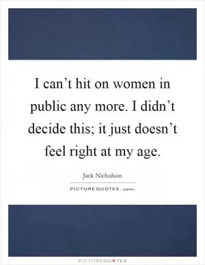 I can’t hit on women in public any more. I didn’t decide this; it just doesn’t feel right at my age Picture Quote #1