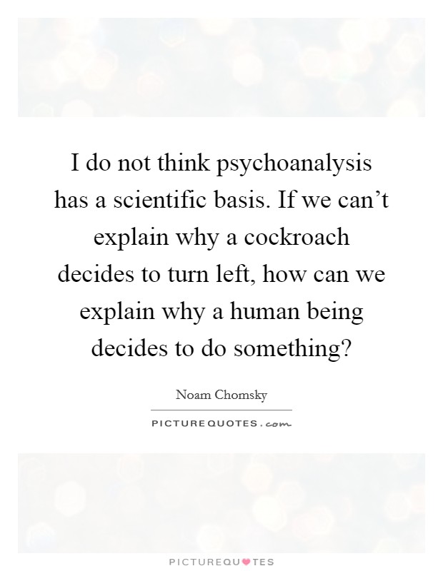 I do not think psychoanalysis has a scientific basis. If we can't explain why a cockroach decides to turn left, how can we explain why a human being decides to do something? Picture Quote #1
